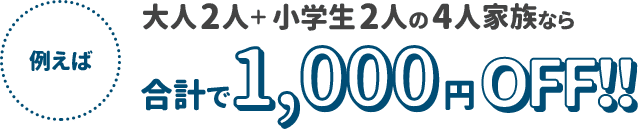 例えば　大人2人＋小学生2人の4人家族なら合計で1000円OFF