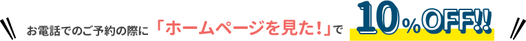 お電話でのご予約の際に「ホームページを見た！」で10%OFF!!